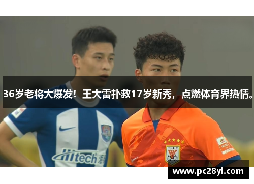 36岁老将大爆发！王大雷扑救17岁新秀，点燃体育界热情。