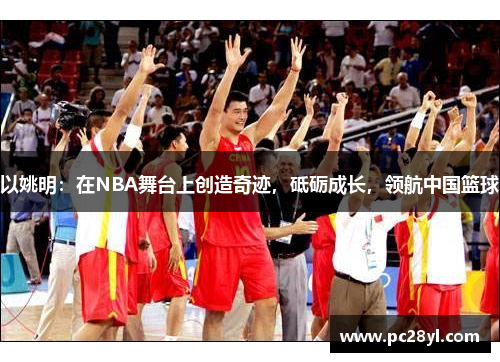 以姚明：在NBA舞台上创造奇迹，砥砺成长，领航中国篮球