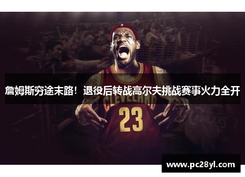 詹姆斯穷途末路！退役后转战高尔夫挑战赛事火力全开